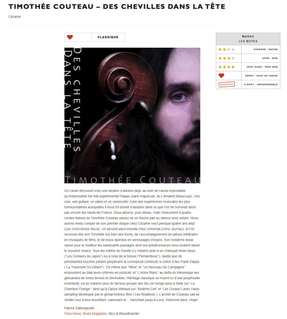 « l’héritage classique se nourrit ici d’une perpétuelle inventivité »

«[...] Son troisième essai ravive pour le meilleur les saisissants paysages dont ses prédécesseurs nous avaient laissé le souvenir vivace. Tous les matins du monde s’y marient ainsi à un chaloupé three-steps (“Les Cerisiers du Japon”) ou à celui de la bossa (“Pernambouc”), tandis que de persistantes touches yiddish perpétuent la conceptual continuity si chère à feu Frank Zappa (“La Traversée Du Désert”). De même que “Rêve” et “Un Morceau De Campagne” empruntent au Mali leurs rythmes en pizzicati, et “L’Arbre Blanc” au delta du Mississippi ses glissandos de notes tenues et diminuées, l’héritage classique se nourrit ici d’une perpétuelle inventivité, où se marient ceux du fameux groupe des Six (on songe ainsi à Satie sur “La Chambre Orange”, ainsi qu’à Darius Milhaud sur “Sixième Ciel” et “Les Coraux”) avec l’auto-sampling développé par le génial Andrew Bird (“Les Rotatives”). L’archet de Couteau sait se révéler tour à tour envoûtant, caressant et… tranchant jusqu’à Loos. Welcome back, chap! »

www.paris-move.com
Patrick Dallongeville
Paris-Move, Blues Magazine, Illico & BluesBoard