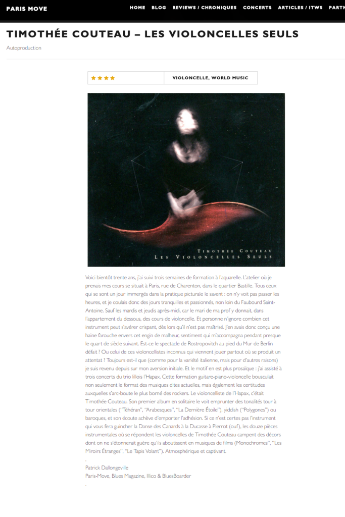 « Voici bientôt trente ans, j’ai suivi trois semaines de formation à l’aquarelle. L’atelier où je prenais mes cours se situait à Paris, rue de Charenton, dans le quartier Bastille. Tous ceux qui se sont un jour immergés dans la pratique picturale le savent : on n’y voit pas passer les heures, et je coulais donc des jours tranquilles et passionnés, non loin du Faubourd Saint-Antoine. Sauf les mardis et jeudis après-midi, car le mari de ma prof y donnait, dans l’appartement du dessous, des cours de violoncelle. Et personne n’ignore combien cet instrument peut s’avérer crispant, dès lors qu’il n’est pas maîtrisé. J’en avais donc conçu une haine farouche envers cet engin de malheur, sentiment qui m’accompagna pendant presque le quart de siècle suivant. Est-ce le spectacle de Rostropovitch au pied du Mur de Berlin défait ? Ou celui de ces violoncellistes inconnus qui viennent jouer partout où se produit un attentat ? Toujours est-il que (comme pour la variété italienne, mais pour d’autres raisons) je suis revenu depuis sur mon aversion initiale. Et le motif en est plus prosaïque : j’ai assisté à trois concerts du trio lillois l’Hapax. Cette formation guitare-piano-violoncelle bousculait non seulement le format des musiques dites actuelles, mais également les certitudes auxquelles s’arc-boute le plus borné des rockers. Le violoncelliste de l’Hapax, c’était Timothée Couteau. Son premier album en solitaire le voit emprunter des tonalités tour à tour orientales (“Téhéran”, “Arabesques”, “La Dernière Étoile”), yiddish (“Polygones”) ou baroques, et son écoute achève d’emporter l’adhésion. Si ce n’est certes pas l’instrument qui vous fera guincher la Danse des Canards à la Ducasse à Pierrot (ouf), les douze pièces instrumentales où se répondent les violoncelles de Timothée Couteau campent des décors dont on ne s’étonnerait guère qu’ils aboutissent en musiques de films (Monochromes”, “Les Miroirs Étranges”, “Le Tapis Volant”). Atmosphérique et captivant.»
www.paris-move.com
Patrick Dallongeville
Paris-Move, Blues Magazine, Illico & BluesBoard