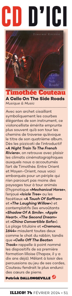 A Cello on the side Roads dans Illico !
Avec un prénom évoquant une marque de shampooing et un nom désignant le tranchant d’une lame, rien d’étonnant à ce que le dénommé Timothée Couteau arbore une chevelure longue et ondulante, sur un visage taillé à la serpe. Il n’est guère surprenant non plus qu’avec son archet cisaillant symboliquement les courbes élégantes de son instrument, ce violoncelliste émérite emprunte plus souvent qu’à son tour les chemins de traverse qu’évoque le titre de son quatrième album solo (deux de ses prédécesseurs furent chroniqués ICI et ICI). Dès les pizzicati de l’introductif “A Night Train To The French Riviera”, on retrouve avec plaisir les climats cinématographiques auxquels nous a accoutumés l’art de Timothée. Entre Orient et Moyen-Orient, nous voici embarqués pour un périple qui n’en parcourt pas moins des paysages tour à tour animés (l’hypnotique “Mechanical Horse”, l’enjoué “Icicle Tree” ou les facétieux “A Touch Of Saffron” et “The Laughing Willow”) et contemplatifs (les envoûtants “Shadow Of A Smile”, “Apple Heart”, “The Second Dream” et “China Convertible Sofa”). La plage titulaire et “Cremona, 1644” miaulent tous deux comme un chat du rabbin, tandis que “Cello Off The Beaten Track” rappelle à point nommé les dispositifs de sa première formation (l’hapax, il y a dix ans déjà). Mêlant à loisir des percussions au jeu de ses cordes, Couteau fendrait le plus endurci des cœurs de pierre. Fin de ce papier… Ciseau?