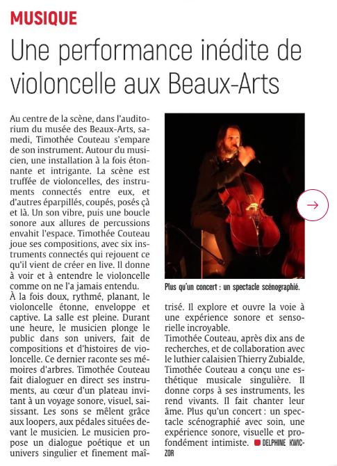 Au centre de la scène, dans l'auditorium du musée des Beaux-Arts, samedi, Timothée Couteau s'empare de son instrument. Autour du musicien, une installation à la fois étonnante et intrigante. La scène est truffée de violoncelles, des instruments connectés entre eux, et d'autres éparpillés, coupés, posés çà et là. Un son vibre, puis une boucle sonore aux allures de percussions envahit l'espace. Timothée Couteau joue ses compositions, avec six instruments connectés qui rejouent ce qu'il vient de créer en live. Il donne à voir et à entendre le violoncelle comme on ne l'a jamais entendu. À la fois doux, rythmé, planant, le violoncelle étonne, enveloppe et captive. La salle est pleine. Durant une heure, le musicien plonge le public dans son univers, fait de compositions et d'histoires de violoncelle. Ce dernier raconte ses mémoires d'arbres. Timothée Couteau fait dialoguer en direct ses instruments, au cœur d'un plateau invitant à un voyage sonore, visuel, saisissant. Les sons se mêlent grâce aux loopers, aux pédales situées devant le musicien. Le musicien propose un dialogue poétique et un univers singulier et finement maîtrisé. Il explore et ouvre la voie à une expérience sonore et sensorielle incroyable.
Timothée Couteau, après dix ans de recherches, et de collaboration avec le luthier calaisien Thierry Zubialde, a conçu une esthétique musicale singulière. Il donne corps à ses instruments, les rend vivants. Il fait chanter leur âme. Plus qu'un concert: un spectacle scénographié avec soin, une expérience sonore, visuelle et profondément intimiste. DELPHINE KWICZOR